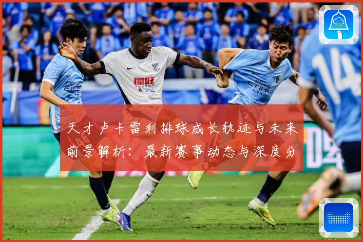 天才卢卡雷利排球成长轨迹与未来前景解析：最新赛事动态与深度分析