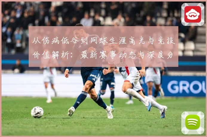 从伤病低谷到网球生涯高光与竞技价值解析：最新赛事动态与深度分析