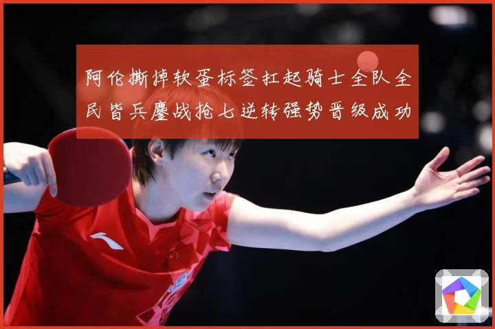 阿伦撕掉软蛋标签扛起骑士全队全民皆兵鏖战抢七逆转强势晋级成功赛场复盘：最新赛事动态与深度分析