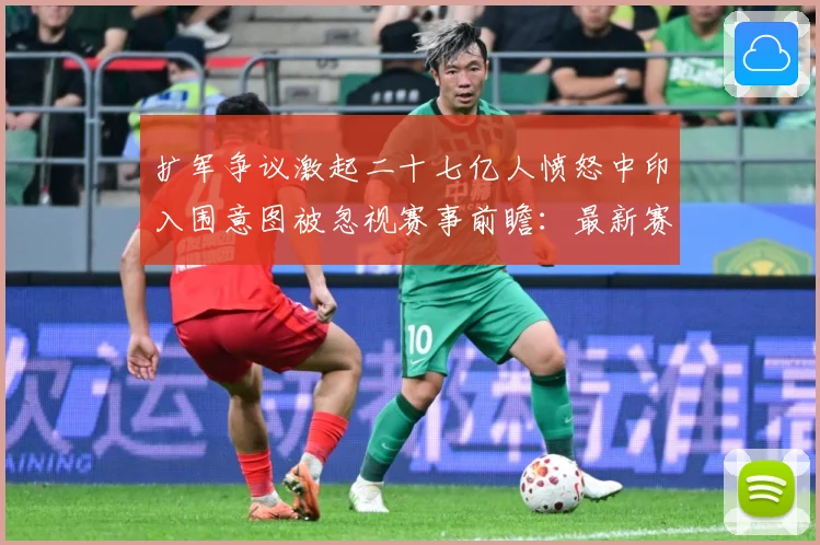 扩军争议激起二十七亿人愤怒中印入围意图被忽视赛事前瞻：最新赛事动态与深度分析
