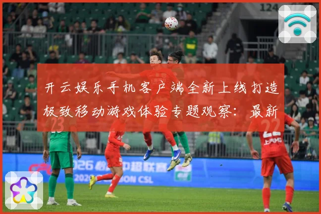 开云娱乐手机客户端全新上线打造极致移动游戏体验专题观察：最新赛事动态与深度分析